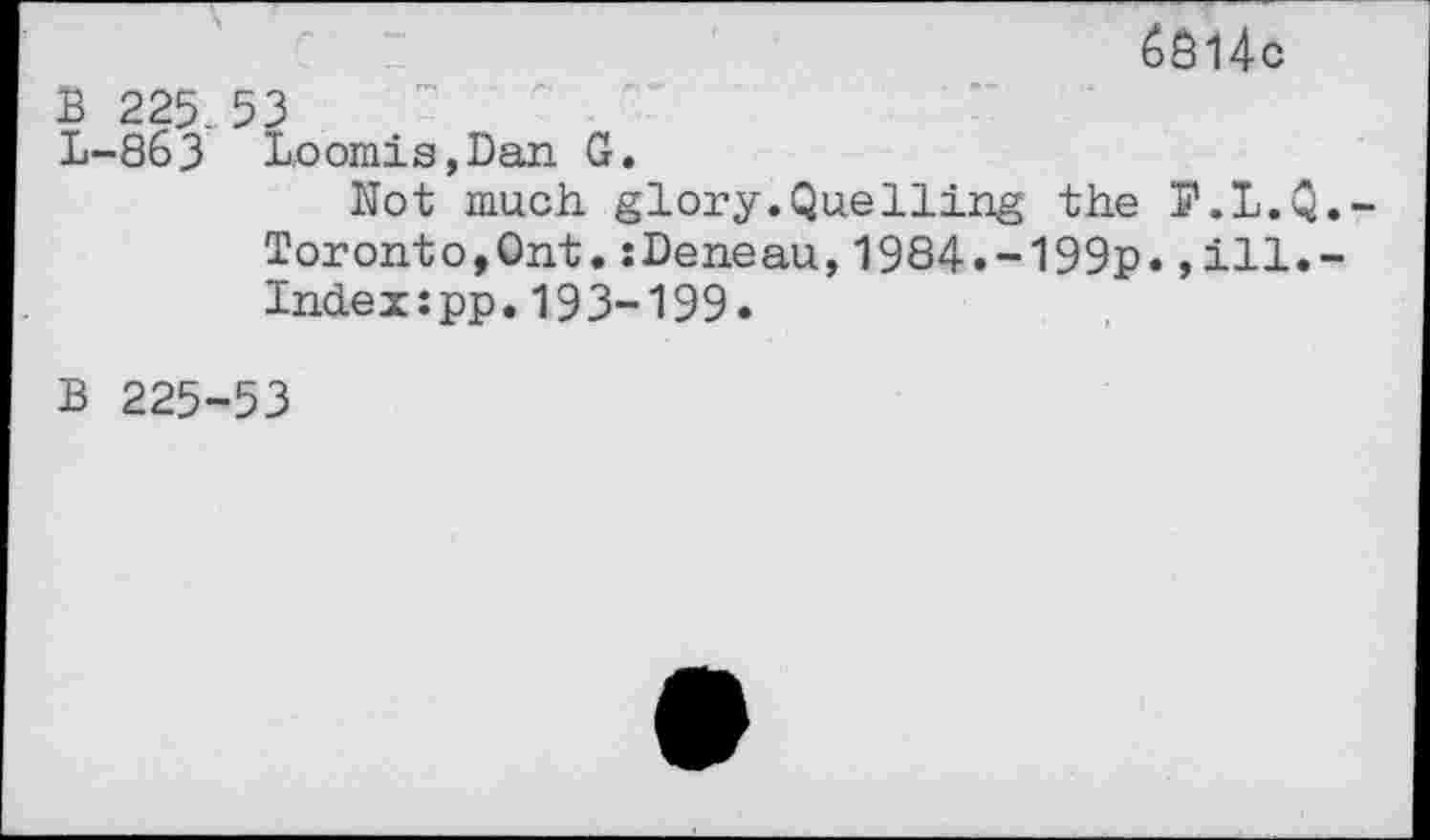 ﻿14c
B 225. 53
L-863 Loomis,Dan G.
Not much glory.Quelling the P.L.Q.-Toronto,Ont.:Deneau,1984.-199p.,ill.-Indexspp.193-199.
B 225-53